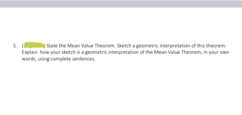 5.
State the Mean Value Theorem. Sketch a geometric interpretation of this theorem.
Explain how your sketch is a geometric interpretation of the Mean Value Theorem, in your own
words, using complete sentences.
