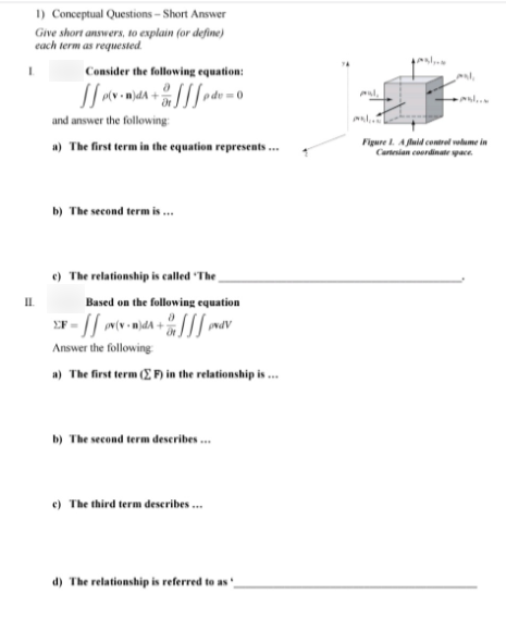 I) Conceptual Questions – Short Answer
Give short answers, to explain (or define)
each term as requested.
Consider the following equation:
l.
and answer the following:
a) The first term in the equation represents.
Figure l. A fluid contrel volume in
Cartesian coordinate pace
b) The second term is .
e) The relationship is called "The
I.
Based on the following equation
Answer the following
a) The first term (E F) in the relationship is .
b) The second term deseribes .
e) The third term deseribes .
d) The relationship is referred to as'
