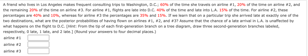 A friend who lives in Los Angeles makes frequent consulting trips to Washington, D.C.; 60% of the time she travels on airline #1, 20% of the time on airline #2, and
the remaining 20% of the time on airline #3. For airline #1, flights are late into D.C. 40% of the time and late into L.A. 15% of the time. For airline #2, these
percentages are 40% and 10%, whereas for airline #3 the percentages are 35% and 15%. If we learn that on a particular trip she arrived late at exactly one of the
two destinations, what are the posterior probabilities of having flown on airlines #1, #2, and #3? Assume that the chance of a late arrival in L.A. is unaffected by
what happens on the flight to D.C. [Hint: From the tip of each first-generation branch on a tree diagram, draw three second-generation branches labeled,
respectively, 0 late, 1 late, and 2 late.] (Round your answers to four decimal places.)
airline #1
airline #2
airline #3