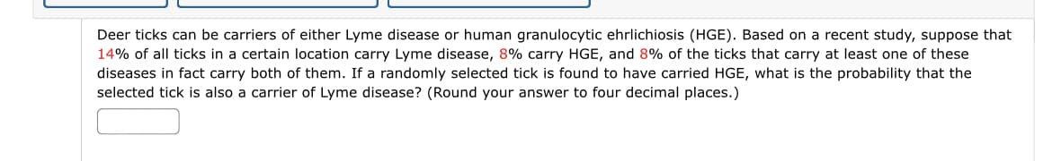 Deer ticks can be carriers of either Lyme disease or human granulocytic ehrlichiosis (HGE). Based on a recent study, suppose that
14% of all ticks in a certain location carry Lyme disease, 8% carry HGE, and 8% of the ticks that carry at least one of these
diseases in fact carry both of them. If a randomly selected tick is found to have carried HGE, what is the probability that the
selected tick is also a carrier of Lyme disease? (Round your answer to four decimal places.)