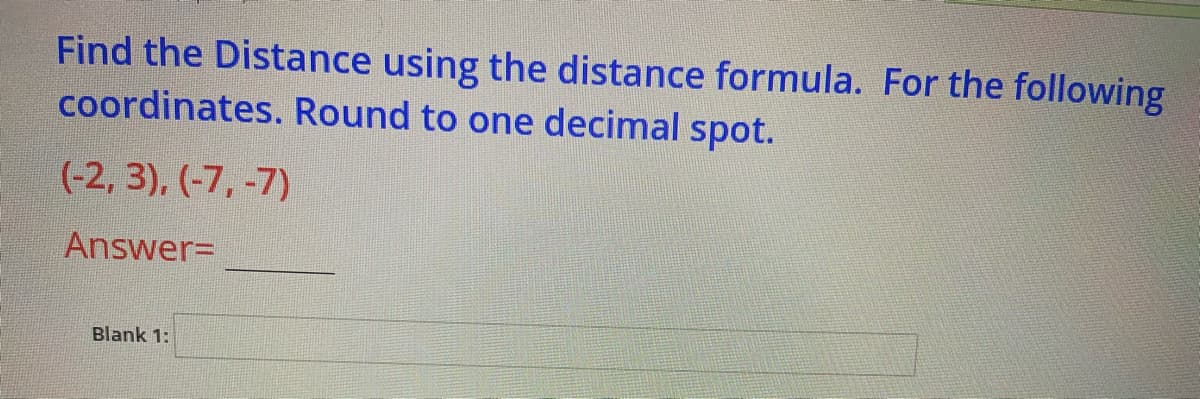 Find the Distance using the distance formula. For the following
coordinates. Round to one decimal spot.
(-2, 3), (-7, -7)
Answer=
Blank 1:
