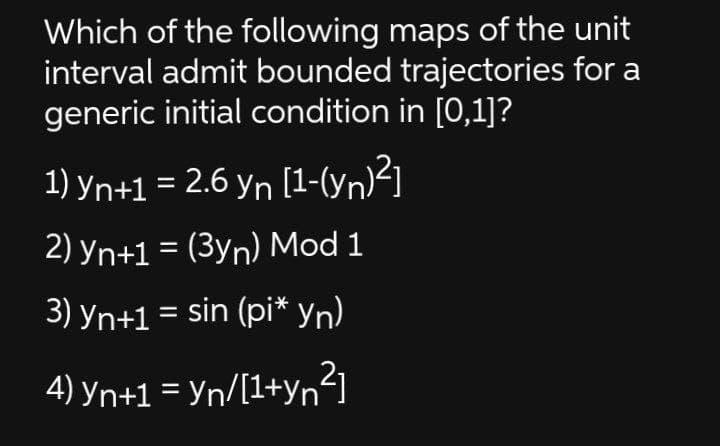 Which of the following maps of the unit
interval admit bounded trajectories for a
generic initial condition in [0,1]?
1) yn+1 = 2.6 yn [1-(yn)²]
2) yn+1 = (3yn) Mod 1
3) yn+1 = sin (pi* yn)
4) yn+1 = Yn/[1+yn²]
