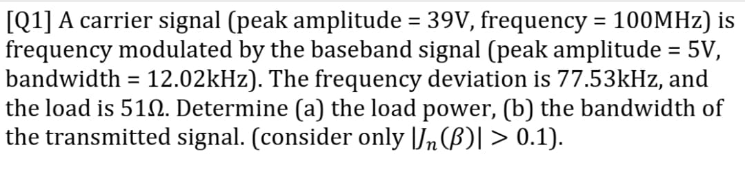 [Q1] A carrier signal (peak amplitude = 39V, frequency = 100MHZ) is
frequency modulated by the baseband signal (peak amplitude = 5V,
bandwidth = 12.02kHz). The frequency deviation is 77.53kHz, and
the load is 512. Determine (a) the load power, (b) the bandwidth of
the transmitted signal. (consider only [J„(B)| > 0.1).
