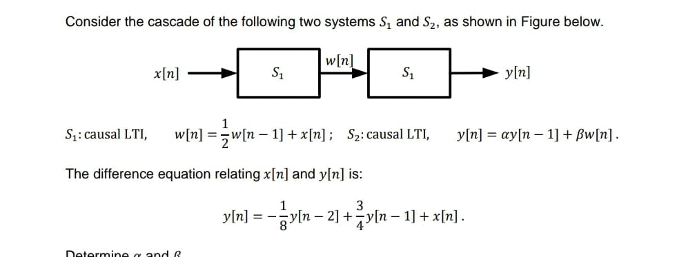 Consider the cascade of the following two systems Sį and S2, as shown in Figure below.
w[n]
x[n]
S1
S1
y[n]
1
S1: causal LTI,
w[n] =5w[n – 1] + x[n] ; S2:causal LTI,
У'n] 3 су|n — 1] + Bwfn].
The difference equation relating x[n] and y[n] is:
1
3
yln] = -yln – 2] +žy[n – 1] + x[n].
8.
Determine g and R
