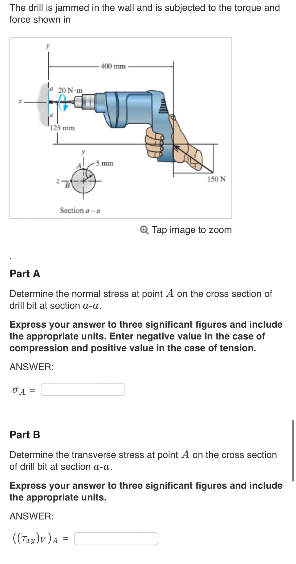 The drill is jammed in the wall and is subjected to the torque and
force shown in
a 20 N-m
O A
125 mm
=
B
400 mm
-5 mm
Section a-a
Part A
Determine the normal stress at point A on the cross section of
drill bit at section a-a.
150 N
Express your answer to three significant figures and include
the appropriate units. Enter negative value in the case of
compression and positive value in the case of tension.
ANSWER:
Tap image to zoom
ANSWER:
((Txy)V) A =
Part B
Determine the transverse stress at point A on the cross section
of drill bit at section a-a.
Express your answer to three significant figures and include
the appropriate units.