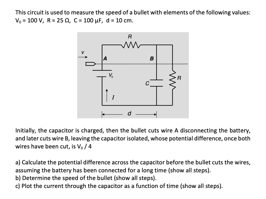 This circuit is used to measure the speed of a bullet with elements of the following values:
Vo = 100 V, R = 25 N, C = 100 µF, d = 10 cm.
R
A
B
R
C
I
Initially, the capacitor is charged, then the bullet cuts wire A disconnecting the battery,
and later cuts wire B, leaving the capacitor isolated, whose potential difference, once both
wires have been cut, is Vo / 4
a) Calculate the potential difference across the capacitor before the bullet cuts the wires,
assuming the battery has been connected for a long time (show all steps).
b) Determine the speed of the bullet (show all steps).
c) Plot the current through the capacitor as a function of time (show all steps).
