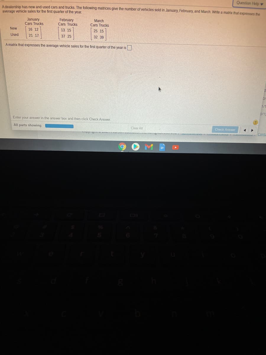 Question Help
Adealership has new and used cars and trucks. The following matrices give the number of vehicles sold in January, February, and March, Write a matrix that expresses the
average vehicle sales for the first quarter of the year.
January
Cars Trucks
February
Cars Trucks
March
Cars Trucks
New
16 12
13 15
25 15
Used
21 17
37 25
32 39
Amatrix that expresses the average vehicle sales for the first quarter of the year is
D/
1/1
0/1
Enter your answer in the answer box and then click Check Answer.
All parts showing
Clear All
Check Answer
Cont
