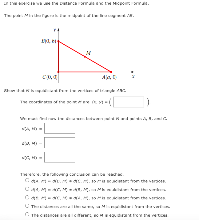 In this exercise we use the Distance Formula and the Midpoint Formula.
The point M in the figure is the midpoint of the line segment AB.
y
B(0, b)
M
C(0, 0)
Alа, 0)
Show that M is equidistant from the vertices of triangle ABC.
The coordinates of the point M are (x, y) =
We must find now the distances between point M and points A, B, and C.
d(A, M) =
d(в, м)
d(C, M) =
Therefore, the following conclusion can be reached.
O d(A, M) = d(B, M) + d(C, M), so M is equidistant from the vertices.
O d(A, M) = d(C, M) # d(B, M), so M is equidistant from the vertices.
O d(B, M) = d(C, M) + d(A, M), so M is equidistant from the vertices.
The distances are all the same, so M is equidistant from the vertices.
The distances are all different, so M is equidistant from the vertices.
