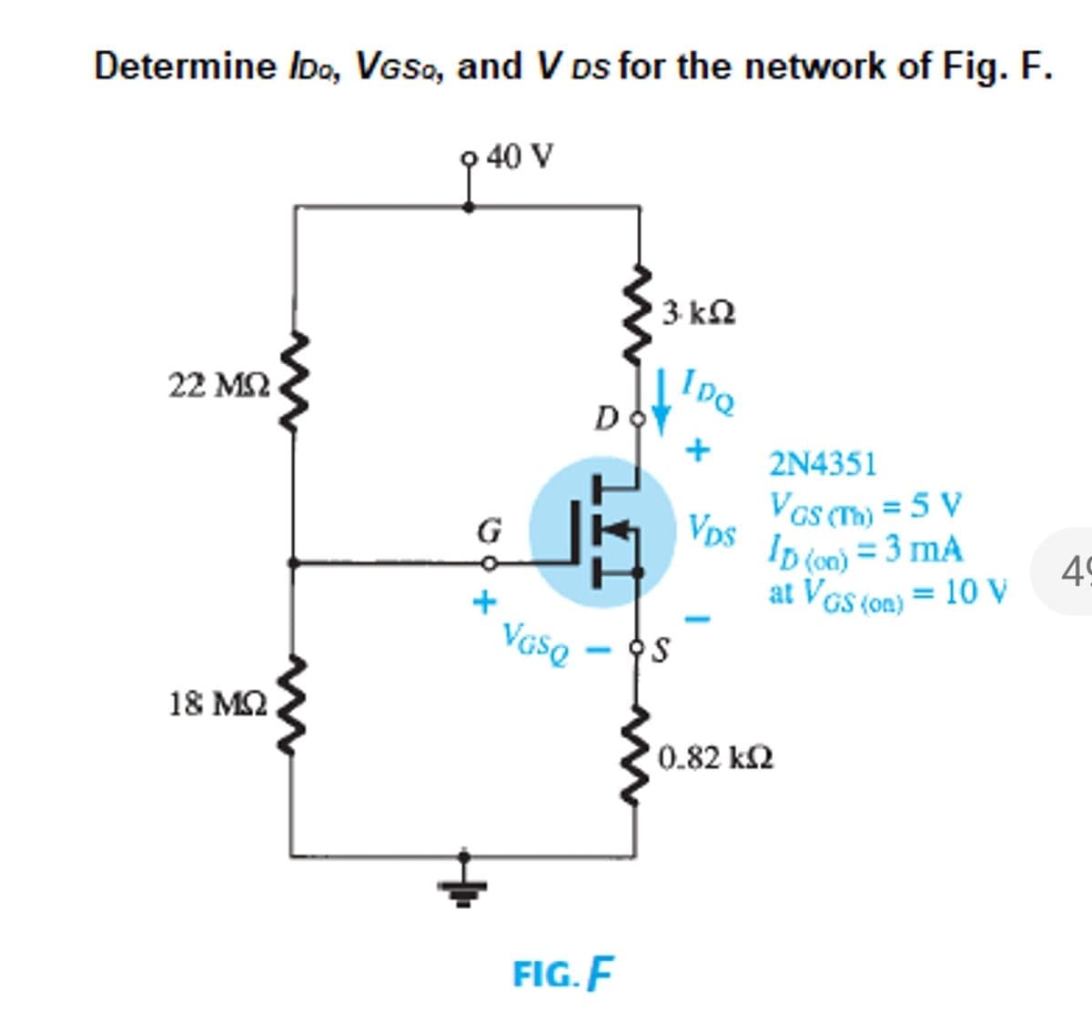 Determine Ioo, VGSo, and V Ds for the network of Fig. F.
9 40 V
3 kN
22 M2
2N4351
Vps
Vas m) = 5 V
G
Ip (o0) = 3 mA
at VGs (on) = 10 V
49
VGSQ
18 MQ
0.82 k2
FIG. F
