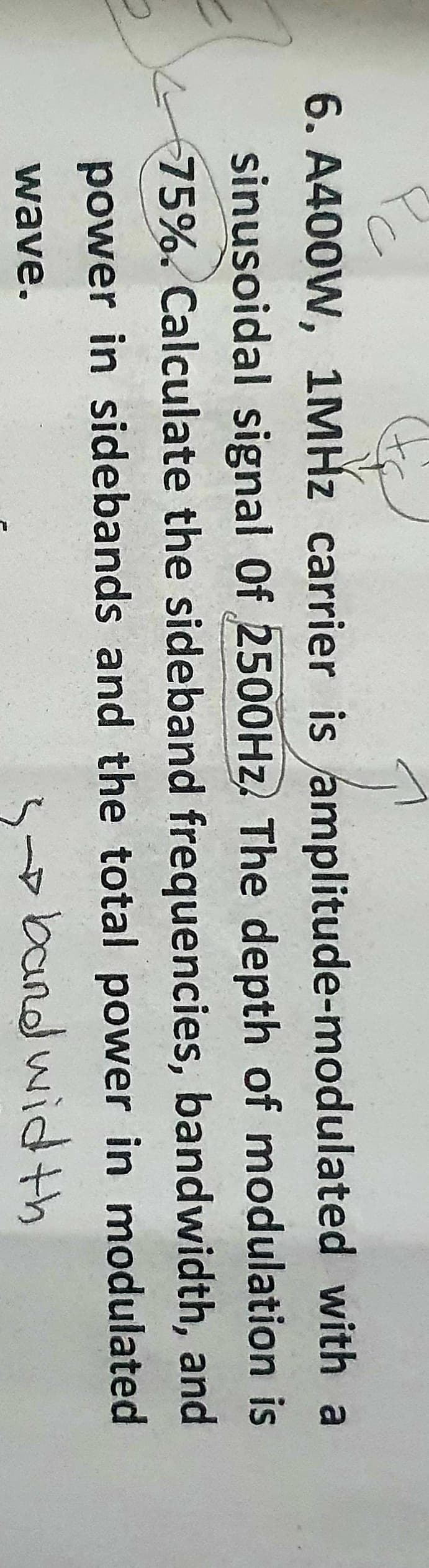 6. A400W, 1MHZ carrier is amplitude-modulated with a
sinusoidal signal Of 2500HZ. The depth of modulation is
75%. Calculate the sideband frequencies, bandwidth, and
power in sidebands and the total power in modulated
wave.
5
band wid th
