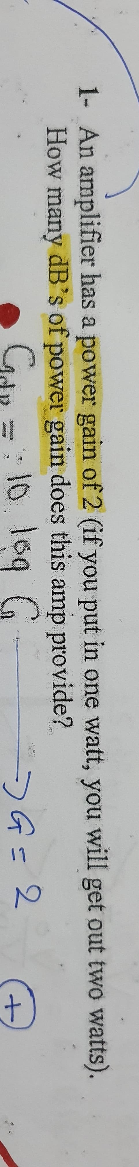 1- An amplifier has a power gain of 2 (if you put in one watt, you will get out two watts).
How many dB's of power gain does this amp provide?
Gdn =: 10 loq G
10.109
.
