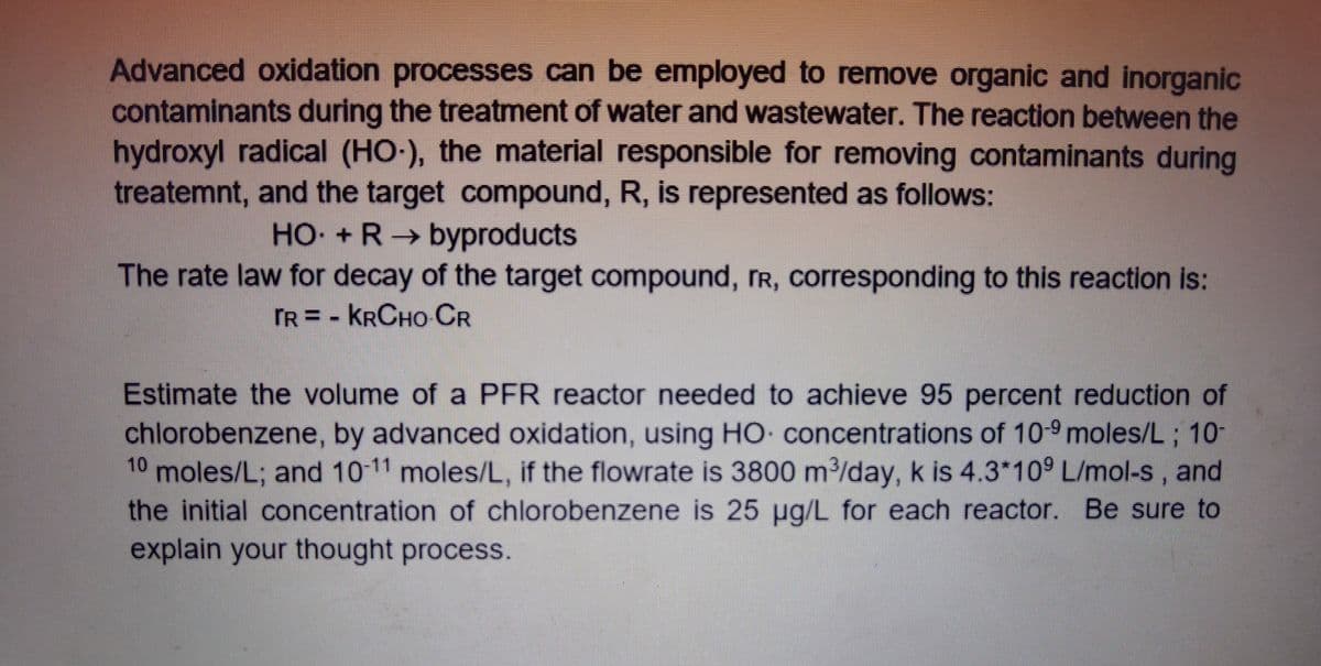 Advanced oxidation processes can be employed to remove organic and inorganic
contaminants during the treatment of water and wastewater. The reaction between the
hydroxyl radical (HO-), the material responsible for removing contaminants during
treatemnt, and the target compound, R, is represented as follows:
HO + R byproducts
The rate law for decay of the target compound, rR, corresponding to this reaction is:
TR = - KRCHO CR
Estimate the volume of a PFR reactor needed to achieve 95 percent reduction of
chlorobenzene, by advanced oxidation, using HO concentrations of 10-9 moles/L ; 10-
moles/L; and 10-11 moles/L, if the flowrate is 3800 m/day, k is 4.3*10° L/mol-s, and
the initial concentration of chlorobenzene is 25 ug/L for each reactor. Be sure to
explain your thought process.
10
