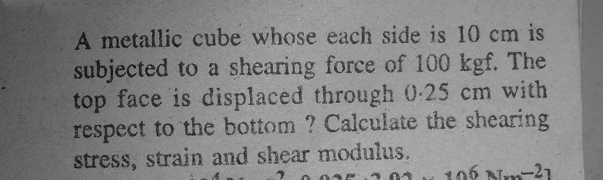 A metallic cube whose each side is 10 cm is
subjected to a shearing force of 100 kgf. The
top face is displaced through 0:25 cm with
respect to the bottom ? Calculate the shearing
stress, strain and shear modulus.
106 Nm-21
