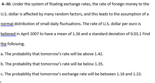 -30. Under the system of floating exchange rates, the rate of foreign money to the
U.S. dollar is affected by many random factors, and this leads to the assumption of a
normal distribution of small daily fluctuations. The rate of U.S. dollar per euro is
believed in April 2007 to have a mean of 1.36 and a standard deviation of 0.03.1 Find
the following.
a. The probability that tomorrow's rate will be above 1.42.
b. The probability that tomorrow's rate will be below 1.35.
c. The probability that tomorrow's exchange rate will be between 1.16 and 1.23.
