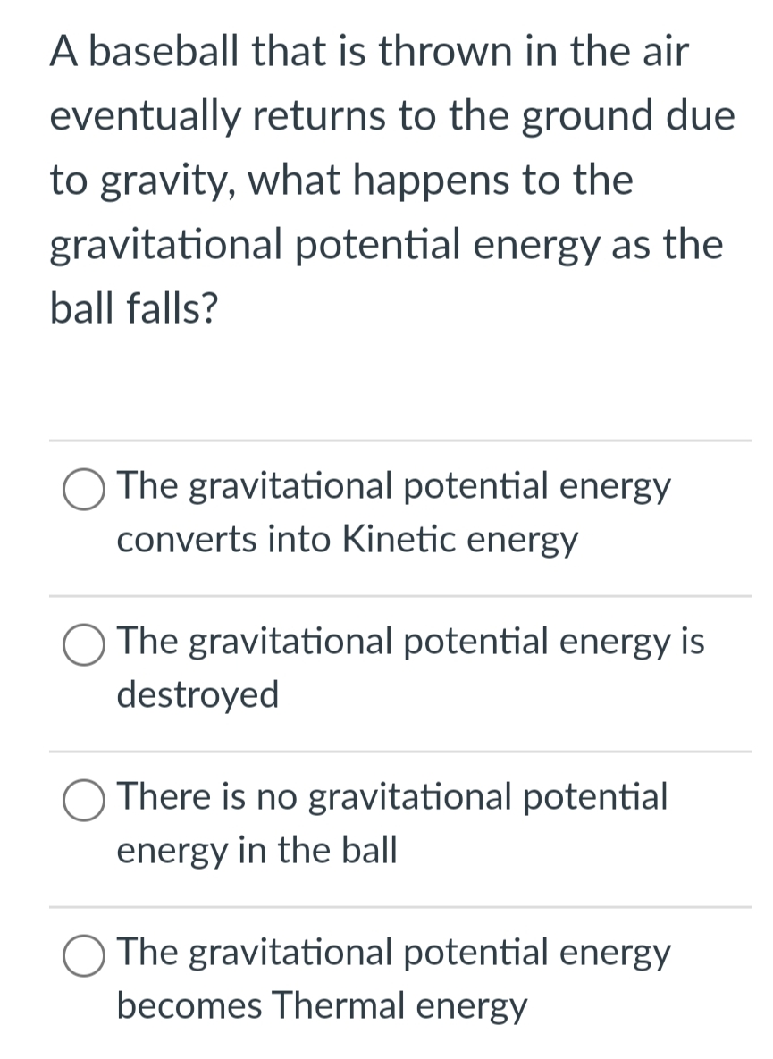 A baseball that is thrown in the air
eventually returns to the ground due
to gravity, what happens to the
gravitational potential energy as the
ball falls?
The gravitational potential energy
converts into Kinetic energy
The gravitational potential energy is
destroyed
There is no gravitational potential
energy in the ball
The gravitational potential energy
becomes Thermal energy
