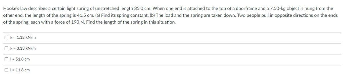 Hooke's law describes a certain light spring of unstretched length 35.0 cm. When one end is attached to the top of a doorframe and a 7.50-kg object is hung from the
other end, the length of the spring is 41.5 cm. (a) Find its spring constant. (b) The load and the spring are taken down. Two people pull in opposite directions on the ends
of the spring, each with a force of 190 N. Find the length of the spring in this situation.
O k = 1.13 kN/m
O k = 3.13 kN/m
O1= 51.8 cm
OI= 11.8 cm
