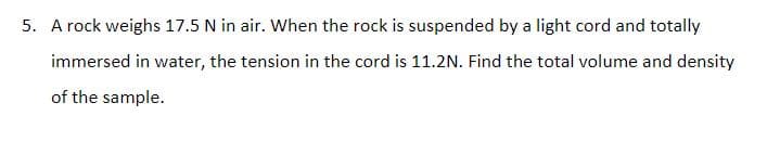 5. A rock weighs 17.5 N in air. When the rock is suspended by a light cord and totally
immersed in water, the tension in the cord is 11.2N. Find the total volume and density
of the sample.
