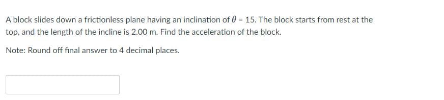 A block slides down a frictionless plane having an inclination of 0 = 15. The block starts from rest at the
%3D
top, and the length of the incline is 2.00 m. Find the acceleration of the block.
Note: Round off final answer to 4 decimal places.
