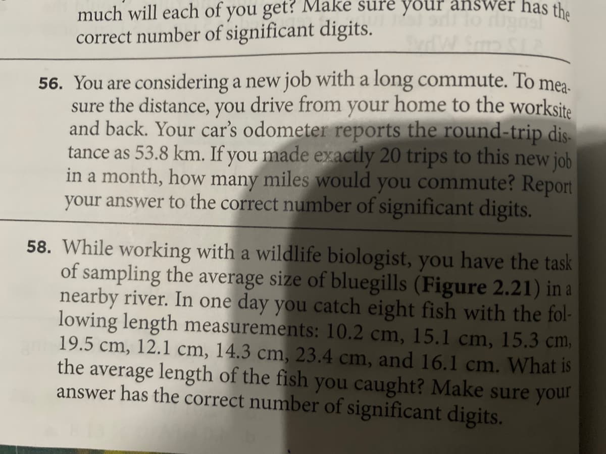 much will each of you get? Make sure your answer has the
correct number of significant digits.
56. You are considering a new job with a long commute. To mea.
sure the distance, you drive from your home to the worksite
and back. Your car's odometer reports the round-trip dis-
tance as 53.8 km. If you made exactly 20 trips to this new job
in a month, how many miles would you commute? Report
your answer to the correct number of significant digits.
58. While working with a wildlife biologist, you have the task
of sampling the average size of bluegills (Figure 2.21) in a
nearby river. In one day you catch eight fish with the fol-
lowing length measurements: 10.2 cm, 15.1 cm, 15.3 cm,
19.5 cm, 12.1 cm, 14.3 cm, 23.4 cm, and 16.1 cm. What is
the average length of the fish you caught? Make sure your
answer has the correct number of significant digits.

