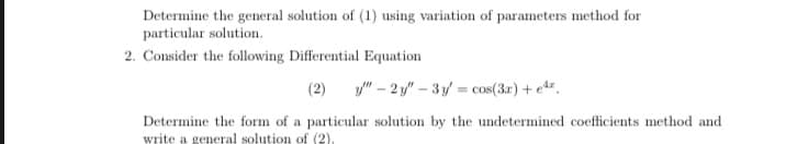 Determine the general solution of (1) using variation of parameters method for
particular solution.
2. Consider the following Differential Equation
(2)
y" – 2 y" – 3 y = cos(3r)+ e*.
Determine the form of a particular solution by the undetermined coefficients method and
write a general solution of (2).
