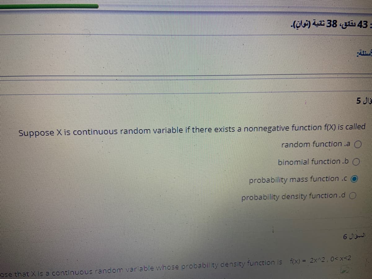 (c) LE 38 a 43 =
5 J
Suppose X is continuous random variable if there exists a nonnegative function f(X) is called
random function .a
binomial function .b O
probability mass function .c
probability density function.d
6 J
ose that X is a continuous random varlable whose probability density function is f(x) = 2x^2,0<x<2
