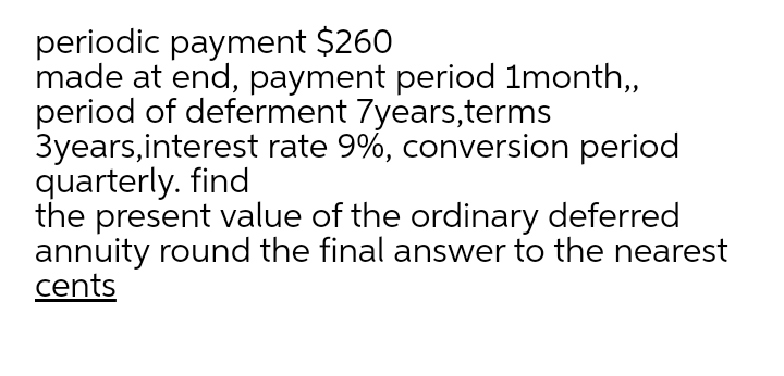 periodic payment $260
made at end, payment period 1month,
period of deferment 7years,terms
3years,interest rate 9%, conversion period
quarterly. find
the present value of the ordinary deferred
annuity round the final answer to the nearest
cents
