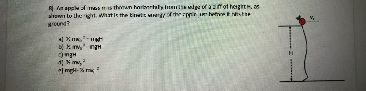 8) An apple of mass m is thrown horizontally from the edge of a cliff of height H, as
shown to the right. What is the kinetic energy of the apple just before it hits the
ground?
a) ½ mv, + mgH
b) ½ mv, - mgH
c) mgH
d) ½ mv, 2
e) mgH- % mv,
2_
H.
