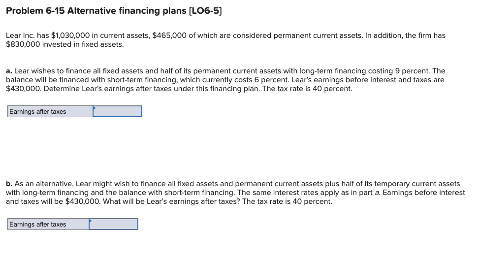 Problem 6-15 Alternative financing plans (LO6-5)
Lear Inc. has $1,030,000 in current assets, $465,000 of which are considered permanent current assets. In addition, the firm has
$830,000 invested in fixed assets.
a. Lear wishes to finance all fixed assets and half of its permanent current assets with long-term financing costing 9 percent. The
balance will be financed with short-term financing, which currently costs 6 percent. Lear's earnings before interest and taxes are
$430,000. Determine Lear's earnings after taxes under this financing plan. The tax rate is 40 percent.
Earnings after taxes
b. As an alternative, Lear might wish to finance all fixed assets and permanent current assets plus half of its temporary current assets
with long-term financing and the balance with short-term financing. The same interest rates apply as in part a. Earnings before interest
and taxes will be $430,000. What will be Lear's earnings after taxes? The tax rate is 40 percent.
Earnings after taxes
