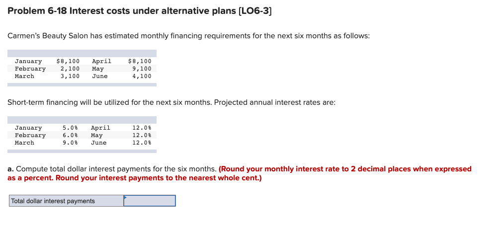 Problem 6-18 Interest costs under alternative plans [LO6-3]
Carmen's Beauty Salon has estimated monthly financing requirements for the next six months as follows:
$8,100
April
Мay
January
$8,100
February
2,100
9,100
4,100
March
3,100
June
Short-term financing will be utilized for the next six months. Projected annual interest rates are:
April
Мay
12.0%
January
February
March
5.0%
6.0%
12.0%
9.0%
June
12.0%
a. Compute total dollar interest payments for the six months. (Round your monthly interest rate to 2 decimal places when expressed
as a percent. Round your interest payments to the nearest whole cent.)
Total dollar interest payments
