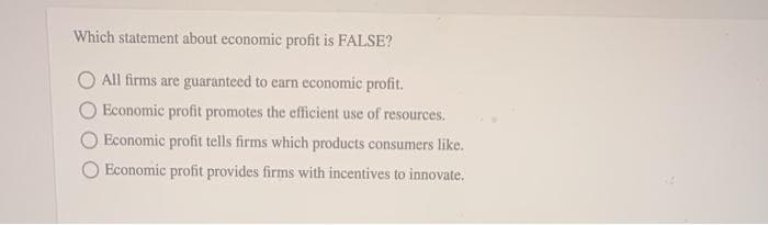 Which statement about economic profit is FALSE?
All firms are guaranteed to earn economic profit.
Economic profit promotes the efficient use of resources.
Economic profit tells firms which products consumers like.
Economic profit provides firms with incentives to innovate.
