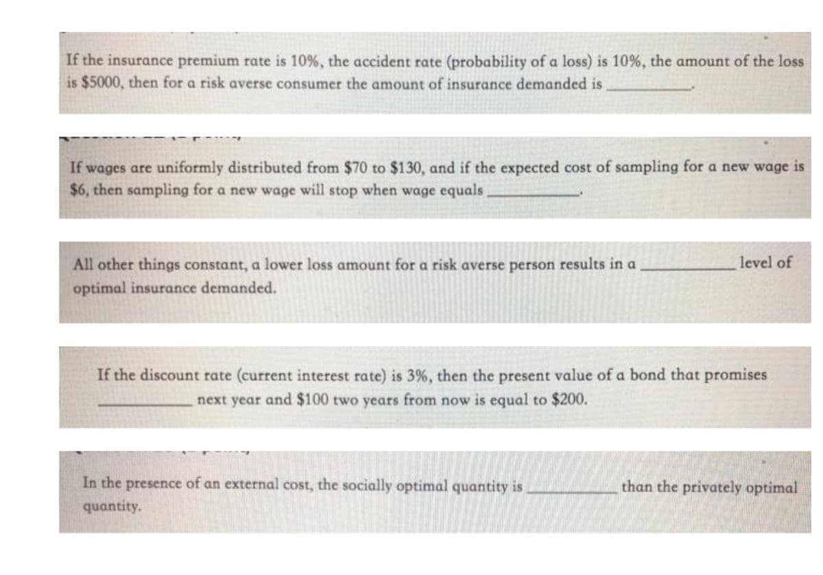 If the insurance premium rate is 10%, the accident rate (probability of a loss) is 10%, the amount of the loss
is $5000, then for a risk averse consumer the amount of insurance demanded is
If wages are uniformly distributed from $70 to $130, and if the expected cost of sampling for a new wage is
$6, then sampling for a new wage will stop when wage equals
level of
All other things constant, a lower loss amount for a risk averse person results in a
optimal insurance demanded.
If the discount rate (current interest rate) is 3%, then the present value of a bond that promises
next year and $100 two years from now is equal to $200.
In the presence of an external cost, the socially optimal quantity is
than the privately optimal
quantity.
