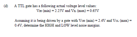 (d)
A TTL gate has a following actual voltage level values:
VH (min) = 2.25V and Va (max) = 0.65V
Assuming it is being driven by a gate with VoH (min) = 2.4V and Voz (max) =
0.4V, detemine the HIGH and LOW level noise margins.
