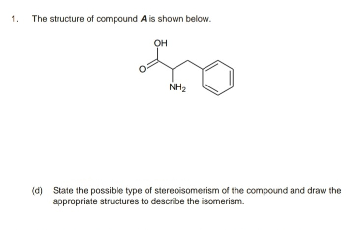 1.
The structure of compound A is shown below.
он
NH2
(d) State the possible type of stereoisomerism of the compound and draw the
appropriate structures to describe the isomerism.
