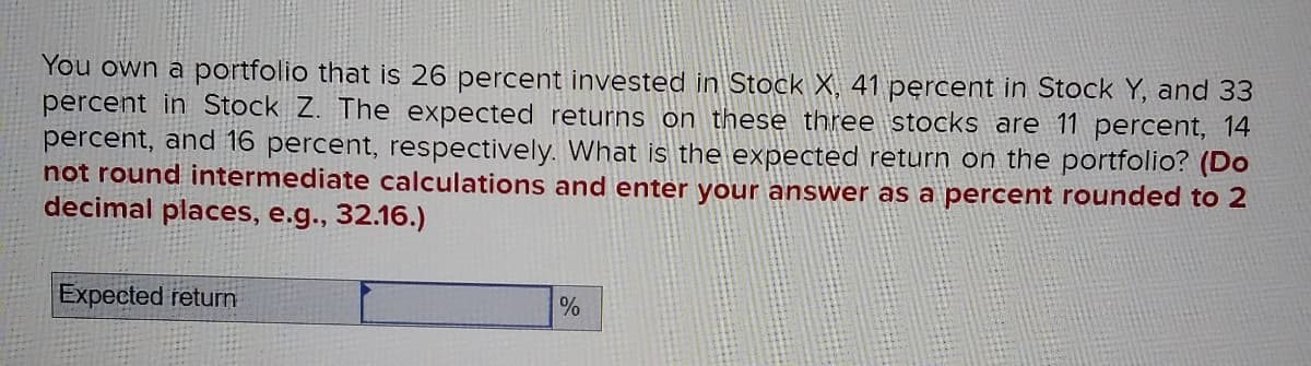 You own a portfolio that is 26 percent invested in Stock X, 41 percent in Stock Y, and 33
percent in Stock Z. The expected returns on these three stocks are 11 percent, 14
percent, and 16 percent, respectively. What is the expected return on the portfolio? (Do
not round intermediate calculations and enter your answer as a percent rounded to 2
decimal places, e.g., 32.16.)
Expected return
%
