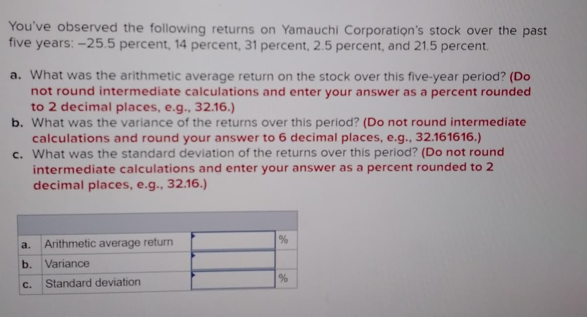 You've observed the following returns on Yamauchi Corporation's stock over the past
five years: -25.5 percent, 14 percent, 31 percent, 2.5 percent, and 21.5 percent.
a. What was the arithmetic average return on the stock over this five-year period? (Do
not round intermediate calculations and enter your answer as a percent rounded
to 2 decimal places, e.g., 32.16.)
b. What was the variance of the returns over this period? (Do not round intermediate
calculations and round your answer to 6 decimal places, e.g., 32.161616.)
c. What was the standard deviation of the returns over this period? (Do not round
intermediate calculations and enter your answer as a percent rounded to 2
decimal places, e.g., 32.16.)
a.
Arithmetic average return
b.
Variance
С.
Standard deviation
