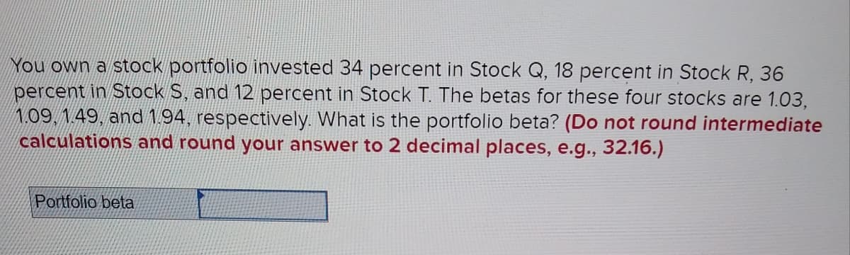 You own a stock portfolio invested 34 percent in Stock Q, 18 percent in Stock R, 36
percent in Stock S, and 12 percent in Stock T. The betas for these four stocks are 1.03,
N09,149, and 1.94, respectively. What is the portfolio beta? (Do not round intermediate
calculations and round your answer to 2 decimal places, e.g., 32.16.)
Portfolio beta
