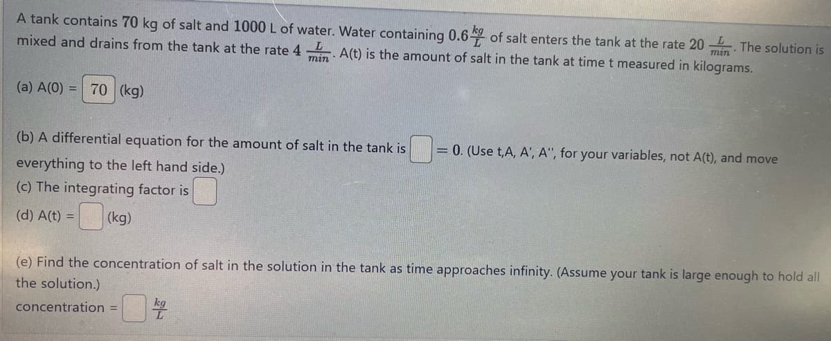 A tank contains 70 kg of salt and 1000 L of water. Water containing 0.6 of salt enters the tank at the rate 20. The solution is
mixed and drains from the tank at the rate 4 min A(t) is the amount of salt in the tank at time t measured in kilograms.
min
(a) A(0) = 70 (kg)
(b) A differential equation for the amount of salt in the tank is = 0. (Use t,A, A', A", for your variables, not A(t), and move
everything to the left hand side.)
(c) The integrating factor is
(d) A(t) = (kg)
(e) Find the concentration of salt in the solution in the tank as time approaches infinity. (Assume your tank is large enough to hold all
the solution.)
concentration =
kg