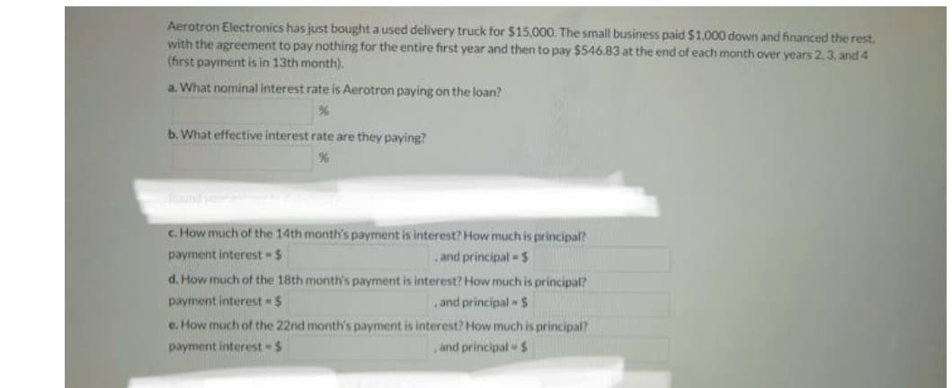 Aerotron Electronics has just bought a used delivery truck for $15,000. The small business paid $1,000 down and financed the rest.
with the agreement to pay nothing for the entire first year and then to pay $546.83 at the end of each month over vears 2.3. and 4
(first payment is in 13th month).
a. What nominal interest rate is Aerotron paying on the loan?
b. What effective interest rate are they paying?
nd v
c. How much of the 14th month's payment is interest? How much is principal?
payment interest-$
and principal $
d. How much of the 18th month's payment is interest? How much is principal?
payment interest $
,and principal $
e. How much of the 22nd month's payment is interest? How much is principal?
payment interest $
,and principal $

