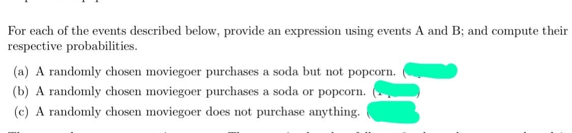 For each of the events described below, provide an expression using events A and B; and compute their
respective probabilities.
(a) A randomly chosen moviegoer purchases a soda but not popcorn.
(b) A randomly chosen moviegoer purchases a soda or popcorn.
(c) A randomly chosen moviegoer does not purchase anything.
