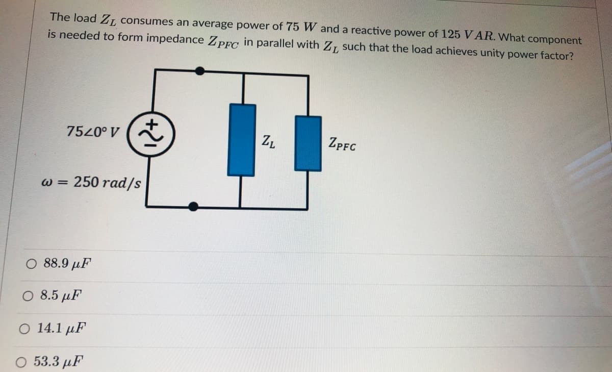 The load ZL, consumes an average power of 75 W and a reactive power of 125 VAR. What component
is needed to form impedance ZpFc in parallel with Z, such that the load achieves unity power factor?
7520° V
ZL
ZPFC
w = 250 rad/s
O 88.9 µF
O 8.5 µF
14.1 µF
53.3 µF
