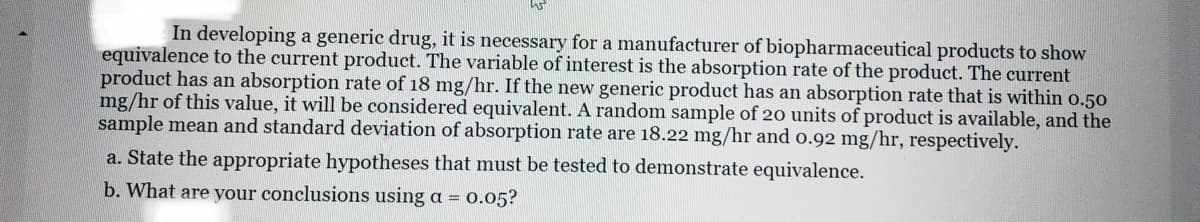 In developing a generic drug, it is necessary for a manufacturer of biopharmaceutical products to show
equivalence to the current product. The variable of interest is the absorption rate of the product. The current
product has an absorption rate of 18 mg/hr. If the new generic product has an absorption rate that is within o.50
mg/hr of this value, it will be considered equivalent. A random sample of 20 units of product is available, and the
sample mean and standard deviation of absorption rate are 18.22 mg/hr and o.92 mg/hr, respectively.
a. State the appropriate hypotheses that must be tested to demonstrate equivalence.
b. What are your conclusions using a = 0.05?
