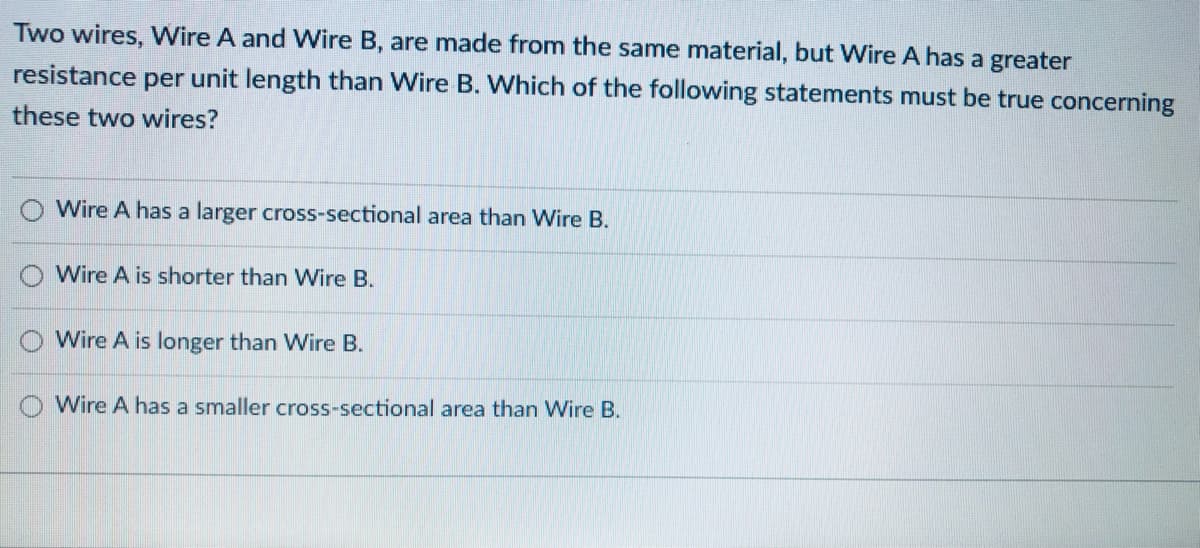 Two wires, VWire A and Wire B, are made from the same material, but Wire A has a greater
resistance per unit length than Wire B. Which of the following statements must be true concerning
these two wires?
Wire A has a larger cross-sectional area than Wire B.
Wire A is shorter than Wire B.
O Wire A is longer than Wire B.
O Wire A has a smaller cross-sectional area than Wire B.
