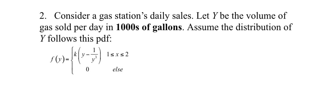 2. Consider a gas station's daily sales. Let Y be the volume of
gas sold per day in 1000s of gallons. Assume the distribution of
Y follows this pdf:
y
1sxs2
S (v)=.
else
