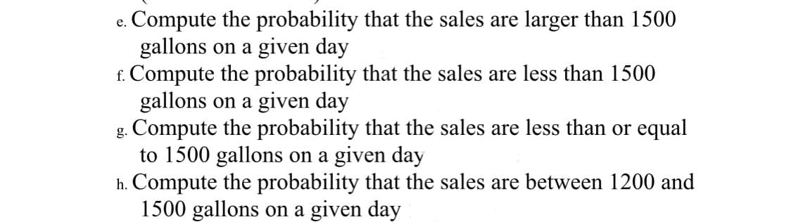 Compute the probability that the sales are larger than 1500
gallons on a given day
f. Compute the probability that the sales are less than 1500
gallons on a given day
g. Compute the probability that the sales are less than or equal
to 1500 gallons on a given day
h. Compute the probability that the sales are between 1200 and
1500 gallons on a given day
е.
