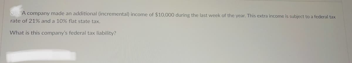 3b. A company made an additional (incremental) income of $10,000 during the last week of the year. This extra income is subject to a federal tax
rate of 21% and a 10% flat state tax.
What is this company's federal tax liability?
