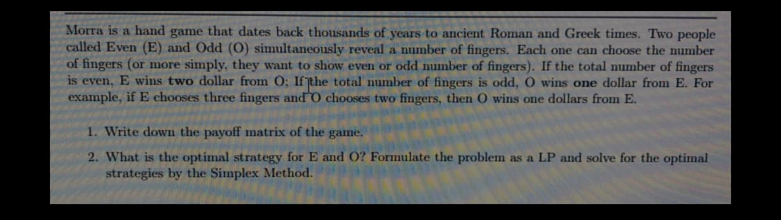 Morra is a hand game that dates back thousands of years to ancient Roman and Greek times. Two people
called Even (E) and Odd (O) simultaneously reveal a number of fingers. Each one can choose the number
of fingers (or more simply, they want to show even or odd number of fingers). If the total number of fingers
is even, E wins two dollar from O: Ifthe total number of fingers is odd, O wins one dollar from E. For
example, if E chooses three fingers andO chooses two fingers, then O wins one dollars from E.
1. Write down the payoff matrix of the game.
2. What is the optimal strategy for E and O? Formulate the problem as a LP and solve for the optimal
strategies by the Simplex Method.
