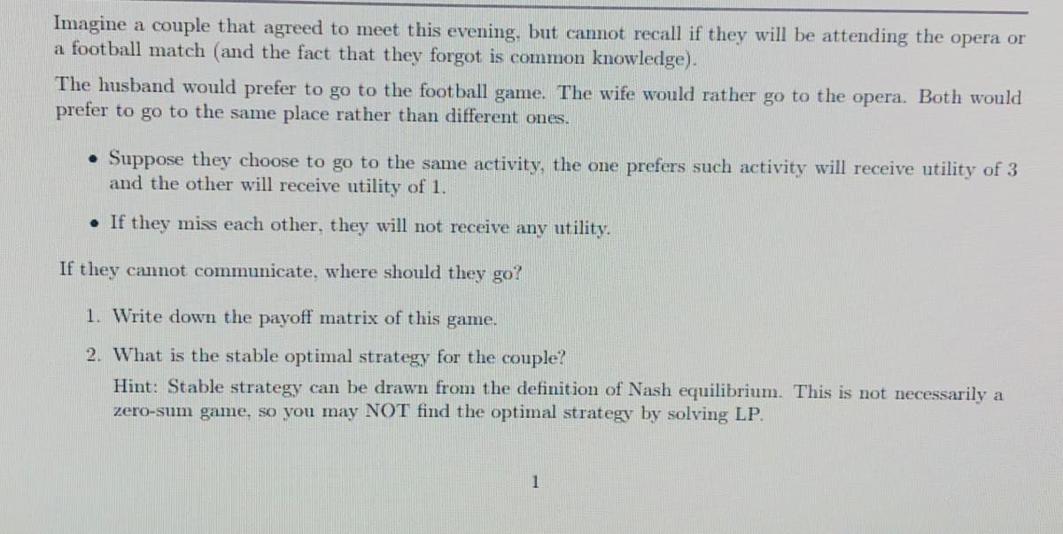 Imagine a couple that agreed to meet this evening, but cannot recall if they will be attending the opera or
a football match (and the fact that they forgot is common knowledge).
The husband would prefer to go to the football game. The wife would rather go to the opera. Both would
prefer to go to the same place rather than different ones.
• Suppose they choose to go to the same activity, the one prefers such activity will receive utility of 3
and the other will receive utility of 1.
• If they miss each other, they will not receive any utility.
If they cannot communicate, where should they go?
1. Write down the payoff matrix of this game.
2. What is the stable optimal strategy for the couple'?
Hint: Stable strategy can be drawn from the definition of Nash equilibrium. This is not necessarily a
zero-sum game, so you may NOT find the optimal strategy by solving LP.
