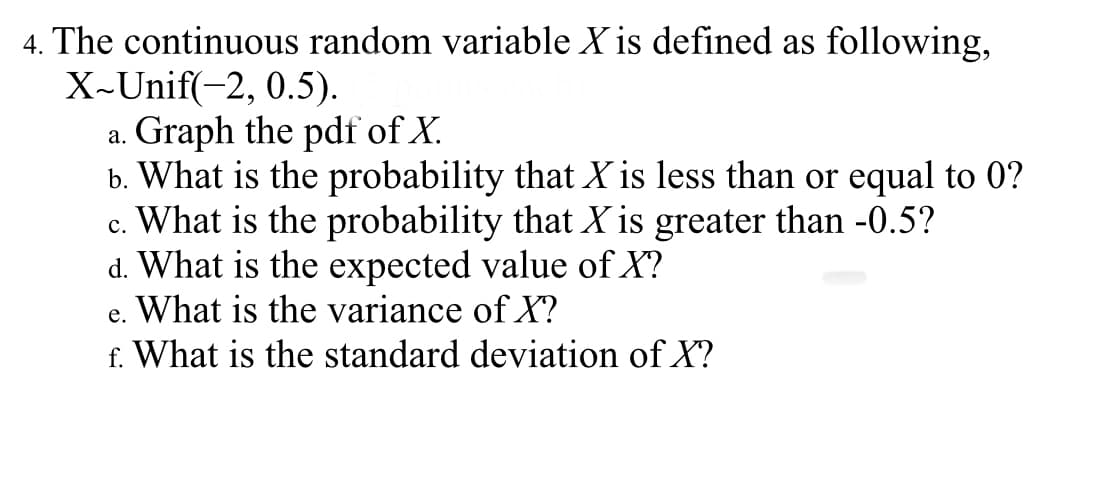 4. The continuous random variable X is defined as following,
X-Unif(-2, 0.5).
a. Graph the pdf of X.
b. What is the probability that X is less than or equal to 0?
c. What is the probability that X is greater than -0.5?
d. What is the expected value of X?
e. What is the variance of X?
f. What is the standard deviation of X?
с.
е.
