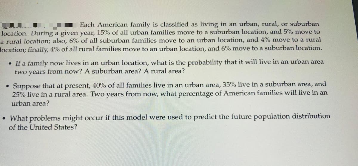 Each American family is classified as living in an urban, rural, or suburban
location. During a given year, 15% of all urban families move to a suburban location, and 5% move to
a rural location; also, 6% of all suburban families move to an urban location, and 4% move to a rural
location; finally, 4% of all rural families move to an urban location, and 6% move to a suburban location.
• If a family now lives in an urban location, what is the probability that it will live in an urban area
two years from now? A suburban area? A rural area?
Suppose that at present, 40% of all families live in an urban area, 35% live in a suburban area, and
25% live in a rural area. Two years from now, what percentage of American families will live in an
urban area?
• What problems might occur if this model were used to predict the future population distribution
of the United States?
