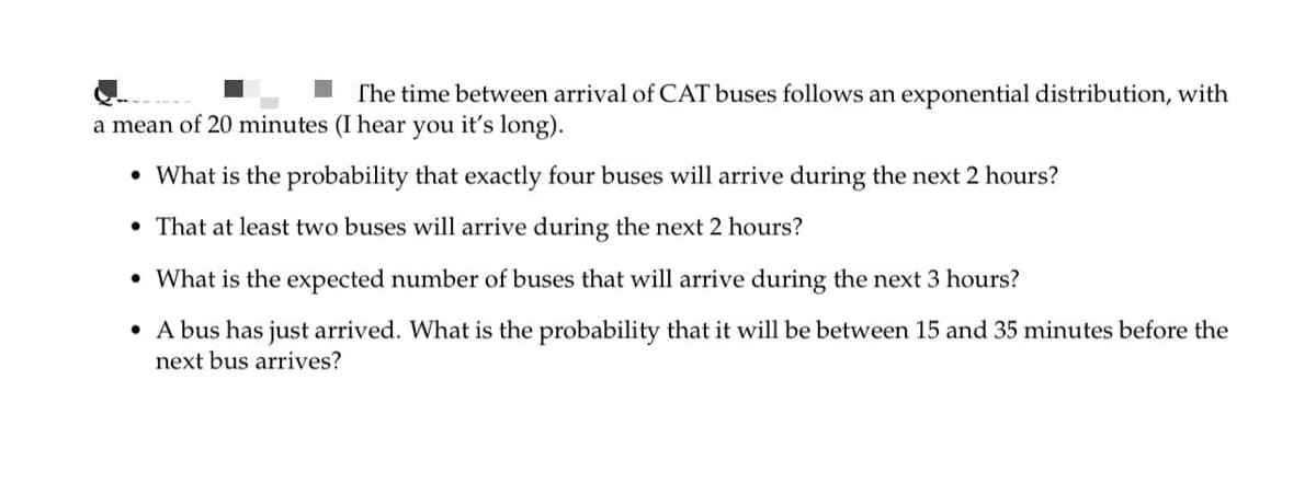 The time between arrival of CAT buses follows an exponential distribution, with
a mean of 20 minutes (I hear you it's long).
• What is the probability that exactly four buses will arrive during the next 2 hours?
• That at least two buses will arrive during the next 2 hours?
• What is the expected number of buses that will arrive during the next 3 hours?
• A bus has just arrived. What is the probability that it will be between 15 and 35 minutes before the
next bus arrives?
